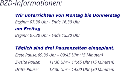 BZD-Informationen: Wir unterrichten von Montag bis DonnerstagBeginn: 07:30 Uhr - Ende 16:30 Uhram FreitagBeginn: 07:30 Uhr - Ende 15:30 Uhr    Täglich sind drei Pausenzeiten eingeplant. Erste Pause:	09:30 Uhr – 09:45 Uhr (15 Minuten) Zweite Pause:	11:30 Uhr – 11:45 Uhr (15 Minuten) Dritte Pause:	13:30 Uhr – 14:00 Uhr (30 Minuten)