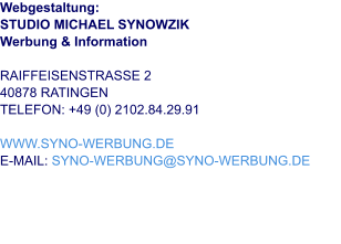 Webgestaltung:STUDIO MICHAEL SYNOWZIKWerbung & InformationRAIFFEISENSTRASSE 240878 RATINGENTELEFON: +49 (0) 2102.84.29.91WWW.SYNO-WERBUNG.DEE-MAIL: SYNO-WERBUNG@SYNO-WERBUNG.DE