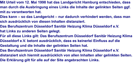 Mit Urteil vom 12. Mai 1998 hat das Landgericht Hamburg entschieden, dass man durch die Ausbringung eines Links die Inhalte der gelinkten Seiten ggf. mit zu verantworten hat.Dies kann – so das Landgericht – nur dadurch verhindert werden, dass man sich ausdrücklich von diesen Inhalten distanziert. Das Berufszentrum Düsseldorf Sanitär Heizung Klima Düsseldorf e.V.hat Links zu anderen Seiten gelegt.Für all diese Links gilt: Das Berufszentrum Düsseldorf Sanitär Heizung Klima Düsseldorf e.V. betont ausdrücklich, dass es keinerlei Einfluss auf die Gestaltung und die Inhalte der gelinkten Seiten hat.Das Berufszentrum Düsseldorf Sanitär Heizung Klima Düsseldorf e.V. distanziert sich hiermit ausdrücklich von allen Inhalten aller gelinkten Seiten. Die Erklärung gilt für alle auf der Site angebrachten Links.